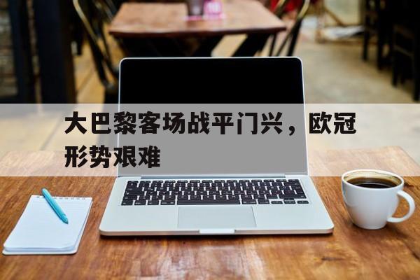 大巴黎客场战平门兴，欧冠形势艰难的简单介绍
