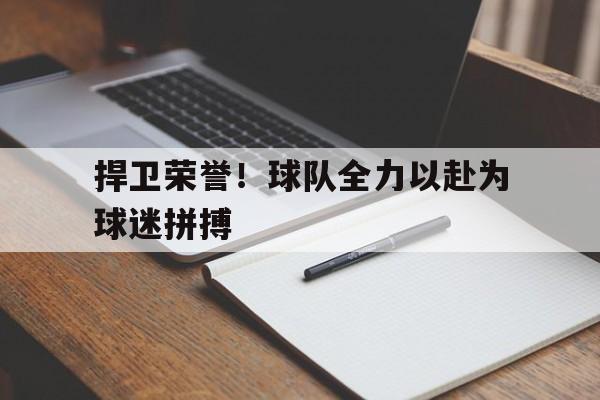 捍卫荣誉！球队全力以赴为球迷拼搏的简单介绍